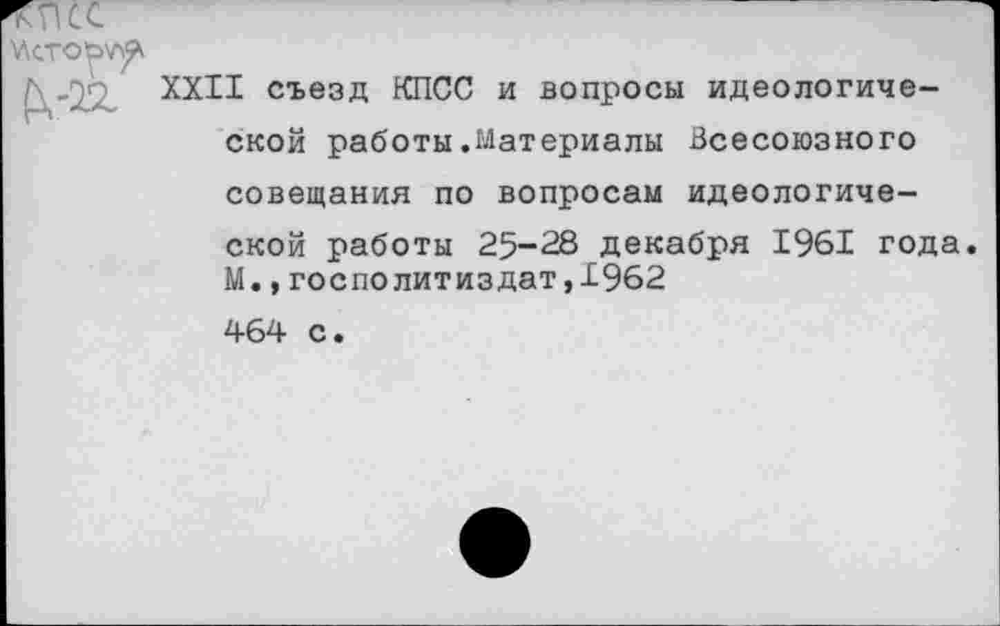 ﻿XXII съезд КПСС и вопросы идеологической работы.Материалы Всесоюзного совещания по вопросам идеологической работы 25-28 декабря 1961 года. М.,госполитиздат,19б2 464 с.